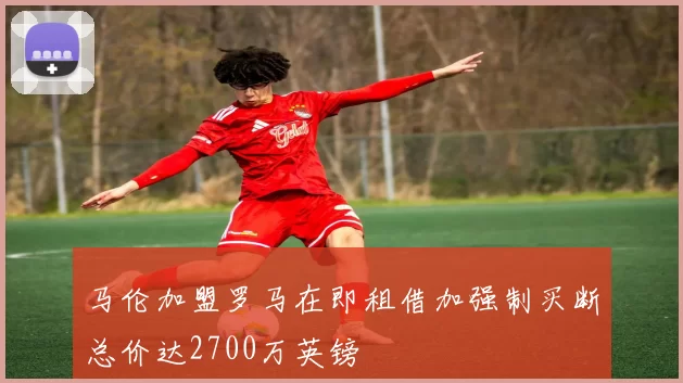 马伦加盟罗马在即租借加强制买断总价达2700万英镑