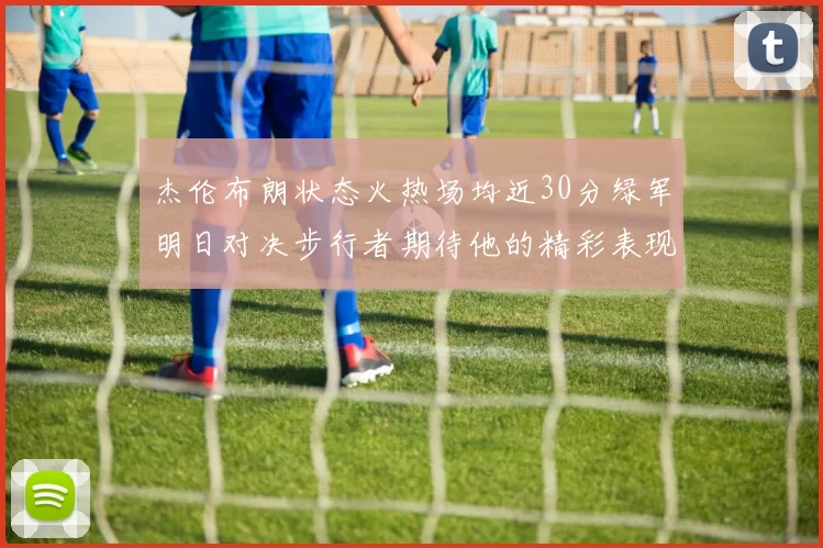 杰伦布朗状态火热场均近30分绿军明日对决步行者期待他的精彩表现