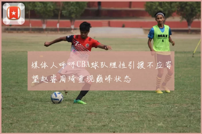 媒体人呼吁CBA球队理性引援不应寄望赵睿周琦重现巅峰状态