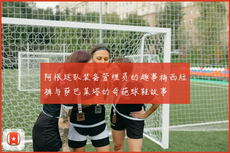 阿根廷队装备管理员的趣事梅西短裤与萨巴莱塔的奇葩球鞋故事