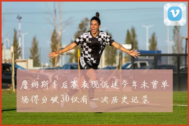 詹姆斯季后赛表现低迷今年未曾单场得分破30仅有一次历史记录