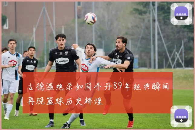 古德温绝杀如同乔丹89年经典瞬间再现篮球历史辉煌