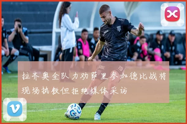 拉齐奥全队力劝萨里参加德比战将现场执教但拒绝媒体采访