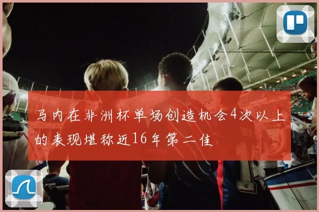 马内在非洲杯单场创造机会4次以上的表现堪称近16年第二佳