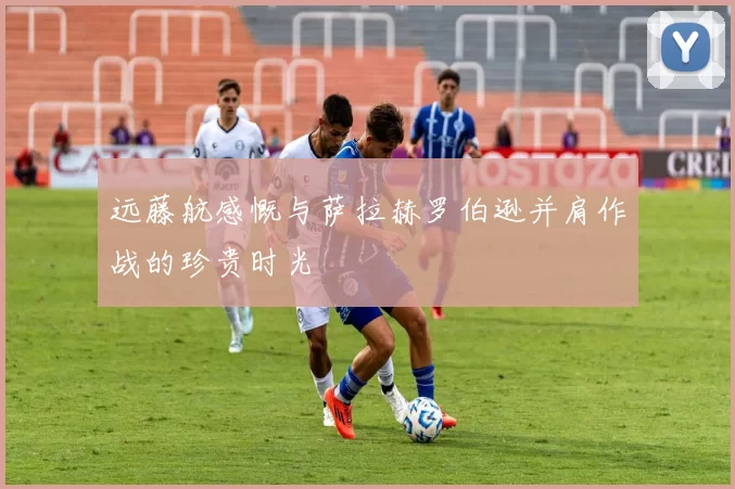远藤航感慨与萨拉赫罗伯逊并肩作战的珍贵时光