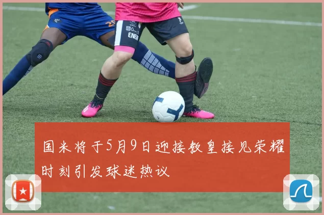 国米将于5月9日迎接教皇接见荣耀时刻引发球迷热议
