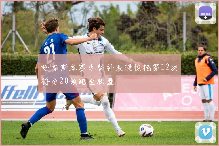 哈克斯本赛季替补表现惊艳第12次得分20领跑全联盟