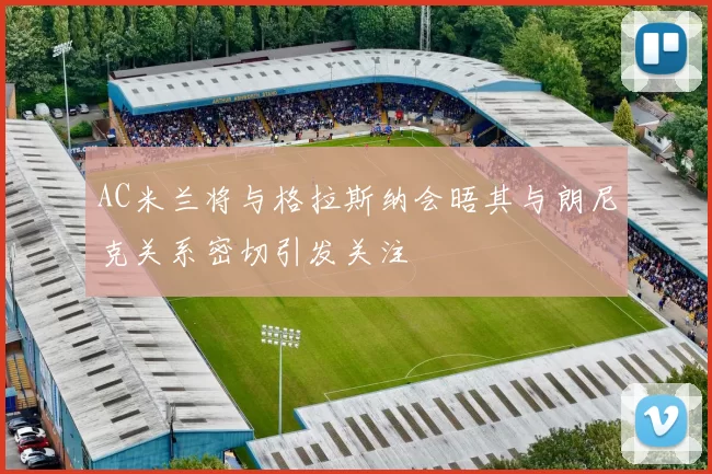 AC米兰将与格拉斯纳会晤其与朗尼克关系密切引发关注