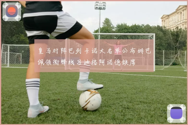 皇马对阵巴列卡诺大名单公布姆巴佩领衔锋线吕迪格阿诺德缺席
